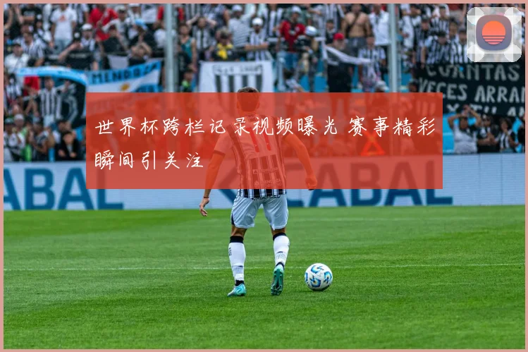世界杯跨栏记录视频曝光 赛事精彩瞬间引关注