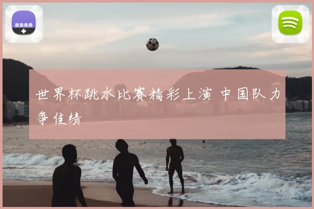 世界杯跳水比赛精彩上演 中国队力争佳绩