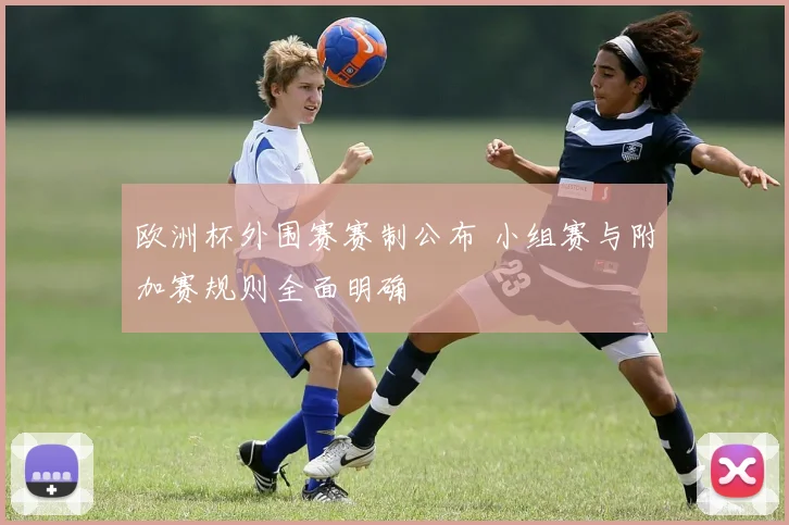 欧洲杯外围赛赛制公布 小组赛与附加赛规则全面明确