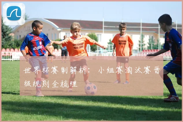 世界杯赛制解析:小组赛淘汰赛晋级规则全梳理