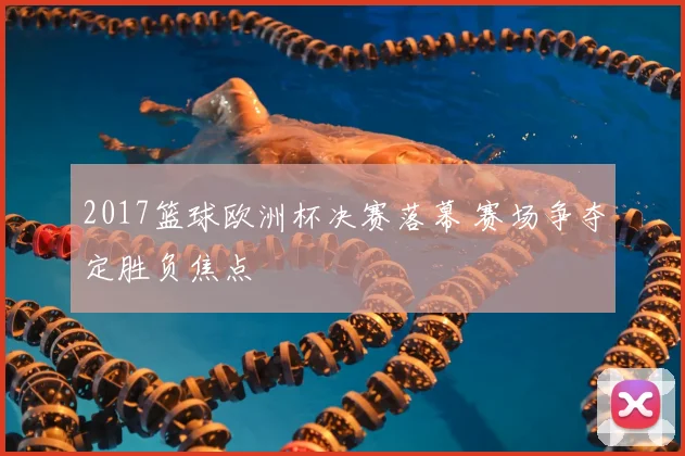 2017篮球欧洲杯决赛落幕 赛场争夺定胜负焦点