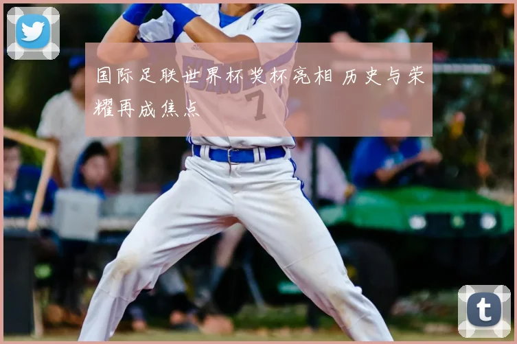 国际足联世界杯奖杯亮相 历史与荣耀再成焦点