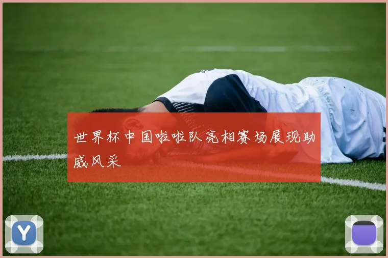 世界杯中国啦啦队亮相赛场展现助威风采