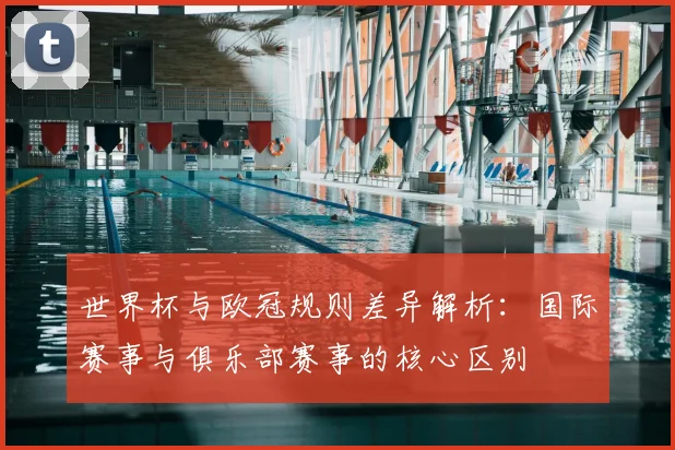 世界杯与欧冠规则差异解析：国际赛事与俱乐部赛事的核心区别